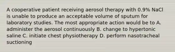 A cooperative patient receiving aerosol therapy with 0.9% NaCl is unable to produce an acceptable volume of sputum for laboratory studies. The most appropriate action would be to A. administer the aerosol continuously B. change to hypertonic saline C. initiate chest physiotherapy D. perform nasotracheal suctioning