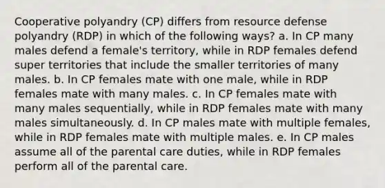 Cooperative polyandry (CP) differs from resource defense polyandry (RDP) in which of the following ways? a. In CP many males defend a female's territory, while in RDP females defend super territories that include the smaller territories of many males. b. In CP females mate with one male, while in RDP females mate with many males. c. In CP females mate with many males sequentially, while in RDP females mate with many males simultaneously. d. In CP males mate with multiple females, while in RDP females mate with multiple males. e. In CP males assume all of the parental care duties, while in RDP females perform all of the parental care.