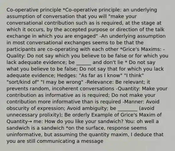 Co-operative principle *Co-operative principle: an underlying assumption of conversation that you will "make your conversational contribution such as is required, at the stage at which it occurs, by the accepted purpose or direction of the talk exchange in which you are engaged" -An underlying assumption in most conversational exchanges seems to be that the participants are co-operating with each other *Grice's Maxims: - Quality: Do not say which you believe to be false or for which you lack adequate evidence; be ______ and don't lie * Do not say what you believe to be false; Do not say that for which you lack adequate evidence; Hedges: "As far as I know" "I think" "sort/kind of" "I may be wrong" -Relevance: Be relevant; it prevents random, incoherent conversations -Quantity: Make your contribution as informative as is required; Do not make your contribution more informative than is required -Manner: Avoid obscurity of expression; Avoid ambiguity; be ________ (avoid unnecessary prolixity); Be orderly Example of Grice's Maxim of Quantity→ me: How do you like your sandwich? You: oh well a sandwich is a sandwich *on the surface, response seems uninformative, but assuming the quantity maxim, I deduce that you are still communicating a message