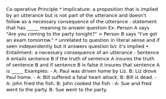 Co-operative Principle * Implicature: a proposition that is implied by an utterance but is not part of the utterance and doesn't follow as a necessary consequence of the utterance - statement that has _____ meaning to answer question Ex: Person A says "Are you coming to the party tonight?" > Person B says "I've got an exam tomorrow." * unrelated to question in literal sense and if seen independently but it answers question b/c it's implied • Entailment: a necessary consequence of an utterance - Sentence A entails sentence B if the truth of sentence A insures the truth of sentence B and if sentence B is false it insures that sentence A is _____ Examples: - A: Paul was driven home by Liz. B: Liz drove Paul home. - A: Bill suffered a fatal heart attack. B: Bill is dead. - A: john fried the fish. B: John cooked the fish - A: Sue and Fred went to the party. B: Sue went to the party.