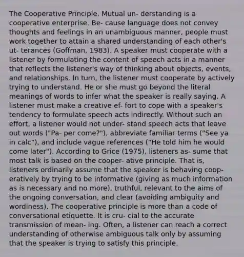 The Cooperative Principle. Mutual un- derstanding is a cooperative enterprise. Be- cause language does not convey thoughts and feelings in an unambiguous manner, people must work together to attain a shared understanding of each other's ut- terances (Goffman, 1983). A speaker must cooperate with a listener by formulating the content of speech acts in a manner that reflects the listener's way of thinking about objects, events, and relationships. In turn, the listener must cooperate by actively trying to understand. He or she must go beyond the literal meanings of words to infer what the speaker is really saying. A listener must make a creative ef- fort to cope with a speaker's tendency to formulate speech acts indirectly. Without such an effort, a listener would not under- stand speech acts that leave out words ("Pa- per come?"), abbreviate familiar terms ("See ya in calc"), and include vague references ("He told him he would come later"). According to Grice (1975), listeners as- sume that most talk is based on the cooper- ative principle. That is, listeners ordinarily assume that the speaker is behaving coop- eratively by trying to be informative (giving as much information as is necessary and no more), truthful, relevant to the aims of the ongoing conversation, and clear (avoiding ambiguity and wordiness). The cooperative principle is more than a code of conversational etiquette. It is cru- cial to the accurate transmission of mean- ing. Often, a listener can reach a correct understanding of otherwise ambiguous talk only by assuming that the speaker is trying to satisfy this principle.