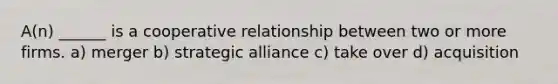 A(n) ______ is a cooperative relationship between two or more firms. a) merger b) strategic alliance c) take over d) acquisition