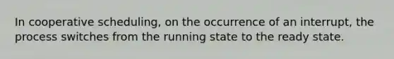 In cooperative scheduling, on the occurrence of an interrupt, the process switches from the running state to the ready state.