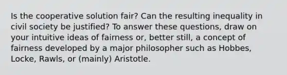 Is the cooperative solution fair? Can the resulting inequality in civil society be justified? To answer these questions, draw on your intuitive ideas of fairness or, better still, a concept of fairness developed by a major philosopher such as Hobbes, Locke, Rawls, or (mainly) Aristotle.