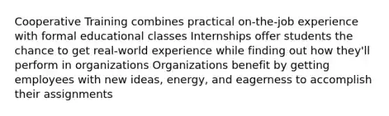 Cooperative Training combines practical on-the-job experience with formal educational classes Internships offer students the chance to get real-world experience while finding out how they'll perform in organizations Organizations benefit by getting employees with new ideas, energy, and eagerness to accomplish their assignments