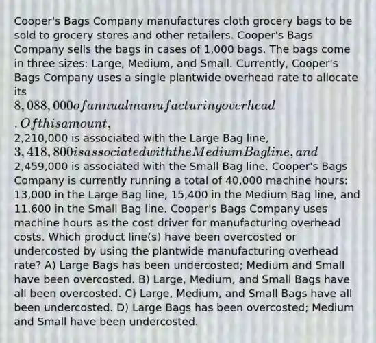 Cooper's Bags Company manufactures cloth grocery bags to be sold to grocery stores and other retailers. Cooper's Bags Company sells the bags in cases of 1,000 bags. The bags come in three sizes: Large, Medium, and Small. Currently, Cooper's Bags Company uses a single plantwide overhead rate to allocate its 8,088,000 of annual manufacturing overhead. Of this amount,2,210,000 is associated with the Large Bag line, 3,418,800 is associated with the Medium Bag line, and2,459,000 is associated with the Small Bag line. Cooper's Bags Company is currently running a total of 40,000 machine hours: 13,000 in the Large Bag line, 15,400 in the Medium Bag line, and 11,600 in the Small Bag line. Cooper's Bags Company uses machine hours as the cost driver for manufacturing overhead costs. Which product line(s) have been overcosted or undercosted by using the plantwide manufacturing overhead rate? A) Large Bags has been undercosted; Medium and Small have been overcosted. B) Large, Medium, and Small Bags have all been overcosted. C) Large, Medium, and Small Bags have all been undercosted. D) Large Bags has been overcosted; Medium and Small have been undercosted.