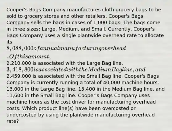 Cooper's Bags Company manufactures cloth grocery bags to be sold to grocery stores and other retailers. Cooper's Bags Company sells the bags in cases of 1,000 bags. The bags come in three sizes: Large, Medium, and Small. Currently, Cooper's Bags Company uses a single plantwide overhead rate to allocate its 8,088,000 of annual manufacturing overhead. Of this amount,2,210,000 is associated with the Large Bag line, 3,418,800 is associated with the Medium Bag line, and2,459,000 is associated with the Small Bag line. Cooper's Bags Company is currently running a total of 40,000 machine hours: 13,000 in the Large Bag line, 15,400 in the Medium Bag line, and 11,600 in the Small Bag line. Cooper's Bags Company uses machine hours as the cost driver for manufacturing overhead costs. Which product line(s) have been overcosted or undercosted by using the plantwide manufacturing overhead rate?