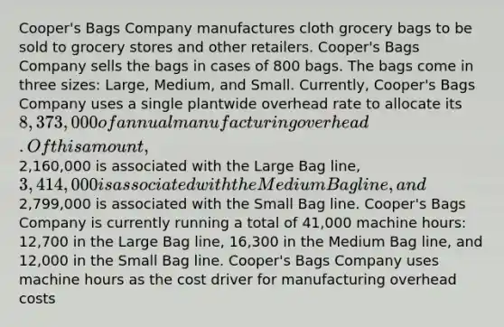 Cooper's Bags Company manufactures cloth grocery bags to be sold to grocery stores and other retailers. Cooper's Bags Company sells the bags in cases of 800 bags. The bags come in three sizes: Large, Medium, and Small. Currently, Cooper's Bags Company uses a single plantwide overhead rate to allocate its 8,373,000 of annual manufacturing overhead. Of this amount,2,160,000 is associated with the Large Bag line, 3,414,000 is associated with the Medium Bag line, and2,799,000 is associated with the Small Bag line. Cooper's Bags Company is currently running a total of 41,000 machine hours: 12,700 in the Large Bag line, 16,300 in the Medium Bag line, and 12,000 in the Small Bag line. Cooper's Bags Company uses machine hours as the cost driver for manufacturing overhead costs