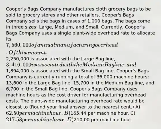 Cooper's Bags Company manufactures cloth grocery bags to be sold to grocery stores and other retailers. Cooper's Bags Company sells the bags in cases of 1,000 bags. The bags come in three sizes: Large, Medium, and Small. Currently, Cooper's Bags Company uses a single plant-wide overhead rate to allocate its 7,560,000 of annual manufacturing overhead. Of this amount,2,250,000 is associated with the Large Bag line, 3,416,000 is associated with the Medium Bag line, and1,894,000 is associated with the Small Bag line. Cooper's Bags Company is currently running a total of 36,000 machine hours: 13,600 in the Large Bag line, 15,700 in the Medium Bag line, and 6,700 in the Small Bag line. Cooper's Bags Company uses machine hours as the cost driver for manufacturing overhead costs. The plant-wide manufacturing overhead rate would be closest to (Round your final answer to the nearest cent.) A) 62.50 per machine hour. B)165.44 per machine hour. C) 217.58 per machine hour. D)210.00 per machine hour.