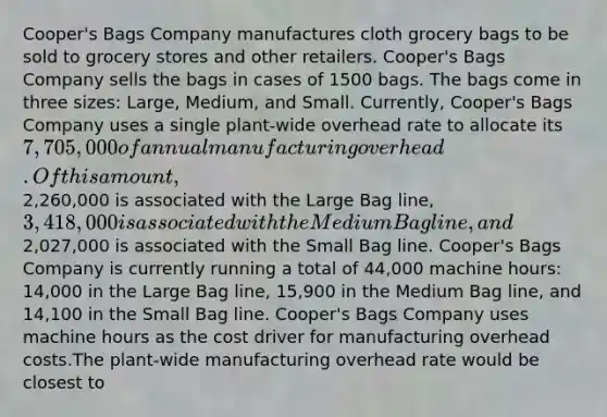 Cooper's Bags Company manufactures cloth grocery bags to be sold to grocery stores and other retailers. Cooper's Bags Company sells the bags in cases of 1500 bags. The bags come in three sizes: Large, Medium, and Small. Currently, Cooper's Bags Company uses a single plant-wide overhead rate to allocate its 7,705,000 of annual manufacturing overhead. Of this amount,2,260,000 is associated with the Large Bag line, 3,418,000 is associated with the Medium Bag line, and2,027,000 is associated with the Small Bag line. Cooper's Bags Company is currently running a total of 44,000 machine hours: 14,000 in the Large Bag line, 15,900 in the Medium Bag line, and 14,100 in the Small Bag line. Cooper's Bags Company uses machine hours as the cost driver for manufacturing overhead costs.The plant-wide manufacturing overhead rate would be closest to