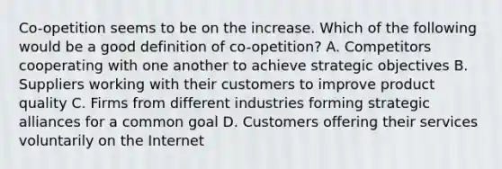 Co-opetition seems to be on the increase. Which of the following would be a good definition of co-opetition? A. Competitors cooperating with one another to achieve strategic objectives B. Suppliers working with their customers to improve product quality C. Firms from different industries forming strategic alliances for a common goal D. Customers offering their services voluntarily on the Internet