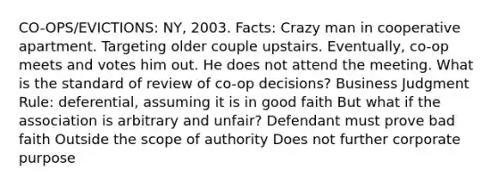 CO-OPS/EVICTIONS: NY, 2003. Facts: Crazy man in cooperative apartment. Targeting older couple upstairs. Eventually, co-op meets and votes him out. He does not attend the meeting. What is the standard of review of co-op decisions? Business Judgment Rule: deferential, assuming it is in good faith But what if the association is arbitrary and unfair? Defendant must prove bad faith Outside the scope of authority Does not further corporate purpose