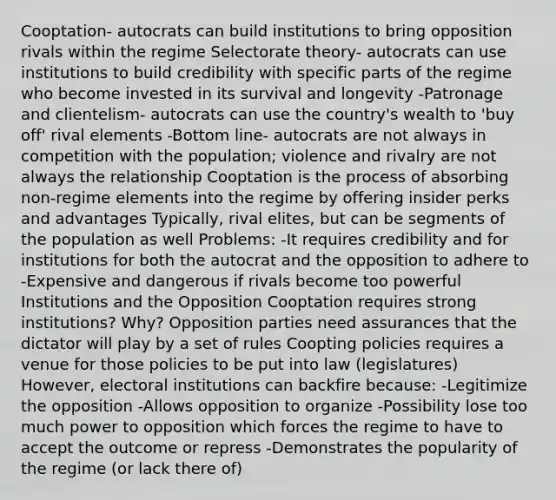 Cooptation- autocrats can build institutions to bring opposition rivals within the regime Selectorate theory- autocrats can use institutions to build credibility with specific parts of the regime who become invested in its survival and longevity -Patronage and clientelism- autocrats can use the country's wealth to 'buy off' rival elements -Bottom line- autocrats are not always in competition with the population; violence and rivalry are not always the relationship Cooptation is the process of absorbing non-regime elements into the regime by offering insider perks and advantages Typically, rival elites, but can be segments of the population as well Problems: -It requires credibility and for institutions for both the autocrat and the opposition to adhere to -Expensive and dangerous if rivals become too powerful Institutions and the Opposition Cooptation requires strong institutions? Why? Opposition parties need assurances that the dictator will play by a set of rules Coopting policies requires a venue for those policies to be put into law (legislatures) However, electoral institutions can backfire because: -Legitimize the opposition -Allows opposition to organize -Possibility lose too much power to opposition which forces the regime to have to accept the outcome or repress -Demonstrates the popularity of the regime (or lack there of)