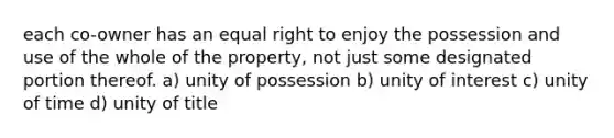 each co-owner has an equal right to enjoy the possession and use of the whole of the property, not just some designated portion thereof. a) unity of possession b) unity of interest c) unity of time d) unity of title