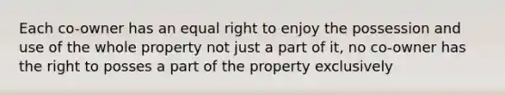 Each co-owner has an equal right to enjoy the possession and use of the whole property not just a part of it, no co-owner has the right to posses a part of the property exclusively