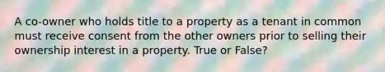 A co-owner who holds title to a property as a tenant in common must receive consent from the other owners prior to selling their ownership interest in a property. True or False?