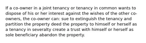 If a co-owner in a joint tenancy or tenancy in common wants to dispose of his or her interest against the wishes of the other co-owners, the co-owner can: sue to extinguish the tenancy and partition the property deed the property to himself or herself as a tenancy in severalty create a trust with himself or herself as sole beneficiary abandon the property.