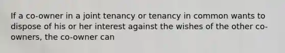 If a co-owner in a joint tenancy or tenancy in common wants to dispose of his or her interest against the wishes of the other co-owners, the co-owner can