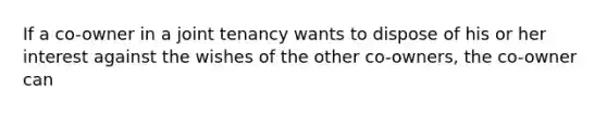 If a co-owner in a joint tenancy wants to dispose of his or her interest against the wishes of the other co-owners, the co-owner can