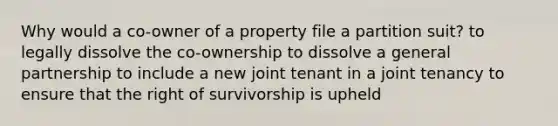 Why would a co-owner of a property file a partition suit? to legally dissolve the co-ownership to dissolve a general partnership to include a new joint tenant in a joint tenancy to ensure that the right of survivorship is upheld