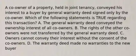 A co-owner of a property, held in joint tenancy, conveyed his interest to a buyer by general warranty deed signed only by the co-owner. Which of the following statements is TRUE regarding this transaction? A. The general warranty deed conveyed the ownership interest of all co-owners. B. The rights of the other co-owners were not transferred by the general warranty deed. C. Owners cannot convey their interest without the consent of the co-owners. D. The warranty deed made no warranties to the new buyer