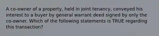 A co-owner of a property, held in joint tenancy, conveyed his interest to a buyer by general warrant deed signed by only the co-owner. Which of the following statements is TRUE regarding this transaction?