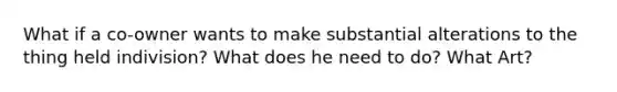 What if a co-owner wants to make substantial alterations to the thing held indivision? What does he need to do? What Art?