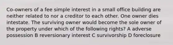 Co-owners of a fee simple interest in a small office building are neither related to nor a creditor to each other. One owner dies intestate. The surviving owner would become the sole owner of the property under which of the following rights? A adverse possession B reversionary interest C survivorship D foreclosure