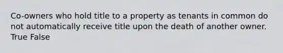 Co-owners who hold title to a property as tenants in common do not automatically receive title upon the death of another owner. True False