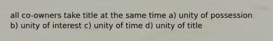 all co-owners take title at the same time a) unity of possession b) unity of interest c) unity of time d) unity of title