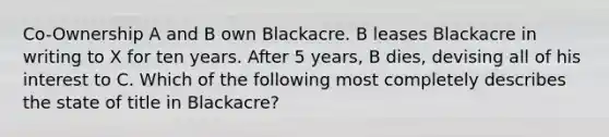 Co-Ownership A and B own Blackacre. B leases Blackacre in writing to X for ten years. After 5 years, B dies, devising all of his interest to C. Which of the following most completely describes the state of title in Blackacre?