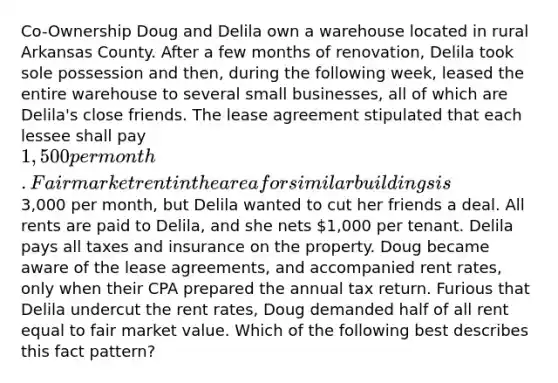 Co-Ownership Doug and Delila own a warehouse located in rural Arkansas County. After a few months of renovation, Delila took sole possession and then, during the following week, leased the entire warehouse to several small businesses, all of which are Delila's close friends. The lease agreement stipulated that each lessee shall pay 1,500 per month. Fair market rent in the area for similar buildings is3,000 per month, but Delila wanted to cut her friends a deal. All rents are paid to Delila, and she nets 1,000 per tenant. Delila pays all taxes and insurance on the property. Doug became aware of the lease agreements, and accompanied rent rates, only when their CPA prepared the annual tax return. Furious that Delila undercut the rent rates, Doug demanded half of all rent equal to fair market value. Which of the following best describes this fact pattern?