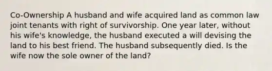 Co-Ownership A husband and wife acquired land as common law joint tenants with right of survivorship. One year later, without his wife's knowledge, the husband executed a will devising the land to his best friend. The husband subsequently died. Is the wife now the sole owner of the land?