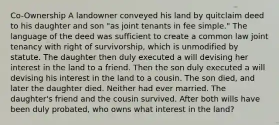 Co-Ownership A landowner conveyed his land by quitclaim deed to his daughter and son "as joint tenants in fee simple." The language of the deed was sufficient to create a common law joint tenancy with right of survivorship, which is unmodified by statute. The daughter then duly executed a will devising her interest in the land to a friend. Then the son duly executed a will devising his interest in the land to a cousin. The son died, and later the daughter died. Neither had ever married. The daughter's friend and the cousin survived. After both wills have been duly probated, who owns what interest in the land?