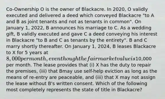 Co-Ownership O is the owner of Blackacre. In 2020, O validly executed and delivered a deed which conveyed Blackacre "to A and B as joint tenants and not as tenants in common". On January 1, 2022, B announces his marriage to C. As a wedding gift, B validly executed and gave C a deed conveying his interest in Blackacre "to B and C as tenants by the entirety". B and C marry shortly thereafter. On January 1, 2024, B leases Blackacre to X for 5 years at 8,000 per month, even though the fair market value is10,000 per month. The lease provides that (i) X has the duty to repair the premises, (iii) that Bmay use self-help eviction as long as the means of re-entry are peaceable, and (iii) that X may not assign the lease without B's written consent. Which of the following most completely represents the state of title in Blackacre?