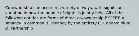 Co-ownership can occur in a variety of ways, with significant variation in how the bundle of rights is jointly held. All of the following entities are forms of direct co-ownership EXCEPT: A. Tenancy in common B. Tenancy by the entirety C. Condominium D. Partnership