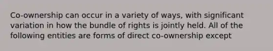 Co-ownership can occur in a variety of ways, with significant variation in how the bundle of rights is jointly held. All of the following entities are forms of direct co-ownership except