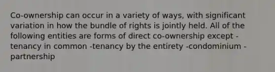 Co-ownership can occur in a variety of ways, with significant variation in how the bundle of rights is jointly held. All of the following entities are forms of direct co-ownership except -tenancy in common -tenancy by the entirety -condominium -partnership