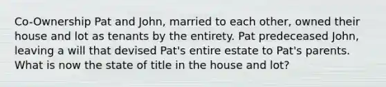 Co-Ownership Pat and John, married to each other, owned their house and lot as tenants by the entirety. Pat predeceased John, leaving a will that devised Pat's entire estate to Pat's parents. What is now the state of title in the house and lot?