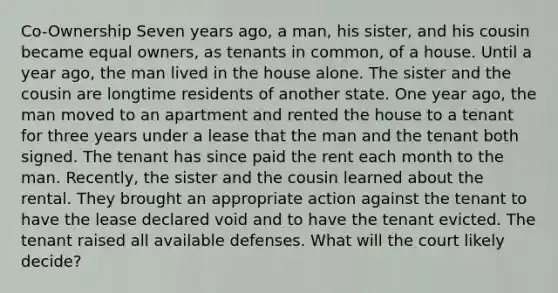 Co-Ownership Seven years ago, a man, his sister, and his cousin became equal owners, as tenants in common, of a house. Until a year ago, the man lived in the house alone. The sister and the cousin are longtime residents of another state. One year ago, the man moved to an apartment and rented the house to a tenant for three years under a lease that the man and the tenant both signed. The tenant has since paid the rent each month to the man. Recently, the sister and the cousin learned about the rental. They brought an appropriate action against the tenant to have the lease declared void and to have the tenant evicted. The tenant raised all available defenses. What will the court likely decide?