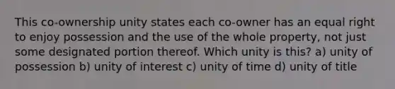 This co-ownership unity states each co-owner has an equal right to enjoy possession and the use of the whole property, not just some designated portion thereof. Which unity is this? a) unity of possession b) unity of interest c) unity of time d) unity of title