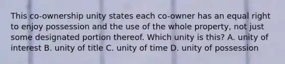 This co-ownership unity states each co-owner has an equal right to enjoy possession and the use of the whole property, not just some designated portion thereof. Which unity is this? A. unity of interest B. unity of title C. unity of time D. unity of possession