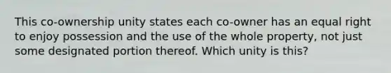 This co-ownership unity states each co-owner has an equal right to enjoy possession and the use of the whole property, not just some designated portion thereof. Which unity is this?