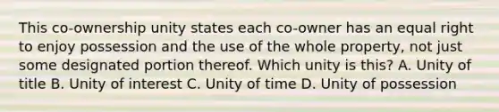 This co-ownership unity states each co-owner has an equal right to enjoy possession and the use of the whole property, not just some designated portion thereof. Which unity is this? A. Unity of title B. Unity of interest C. Unity of time D. Unity of possession