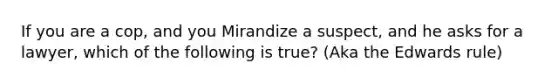 If you are a cop, and you Mirandize a suspect, and he asks for a lawyer, which of the following is true? (Aka the Edwards rule)