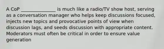 A CoP _______________ is much like a radio/TV show host, serving as a conversation manager who helps keep discussions focused, injects new topics and provocative points of view when discussion lags, and seeds discussion with appropriate content. Moderators must often be critical in order to ensure value generation