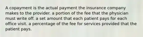 A copayment is the actual payment the insurance company makes to the provider. a portion of the fee that the physician must write off. a set amount that each patient pays for each office visit. a percentage of the fee for services provided that the patient pays.