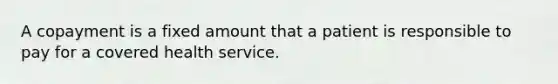 A copayment is a fixed amount that a patient is responsible to pay for a covered health service.