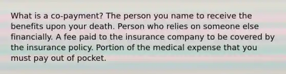 What is a co-payment? The person you name to receive the benefits upon your death. Person who relies on someone else financially. A fee paid to the insurance company to be covered by the insurance policy. Portion of the medical expense that you must pay out of pocket.