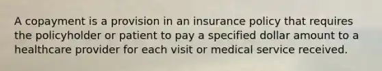 A copayment is a provision in an insurance policy that requires the policyholder or patient to pay a specified dollar amount to a healthcare provider for each visit or medical service received.